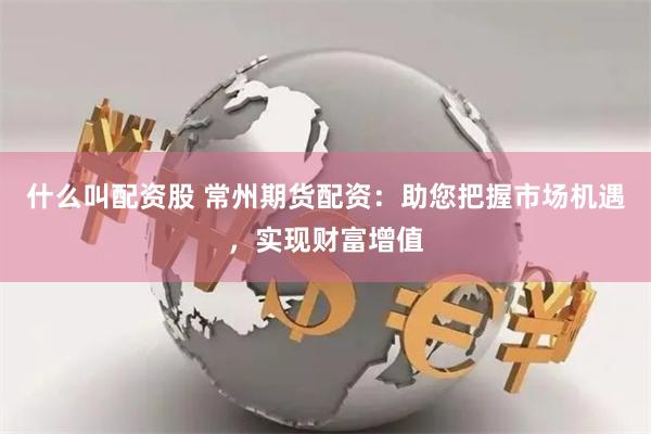 什么叫配资股 常州期货配资：助您把握市场机遇，实现财富增值