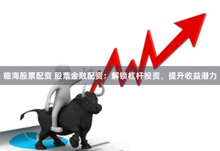临海股票配资 股票金融配资：解锁杠杆投资，提升收益潜力