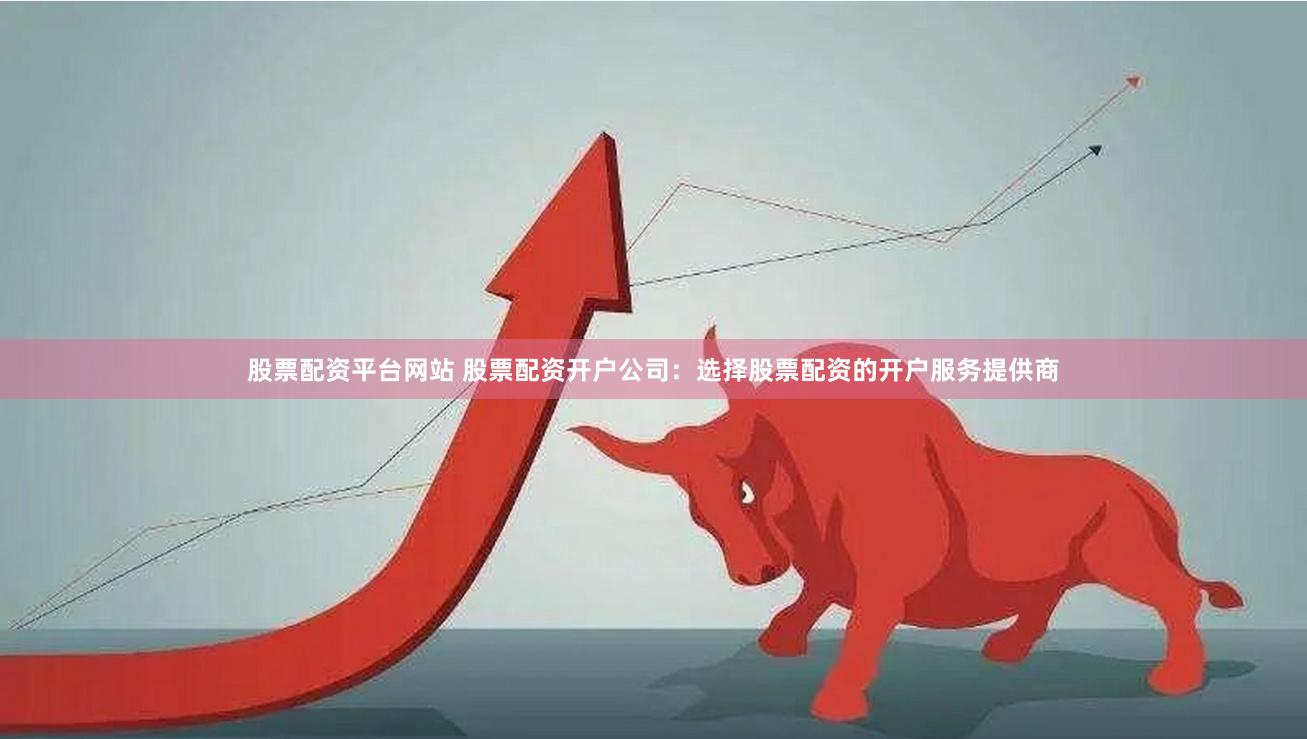 股票配资平台网站 股票配资开户公司：选择股票配资的开户服务提供商