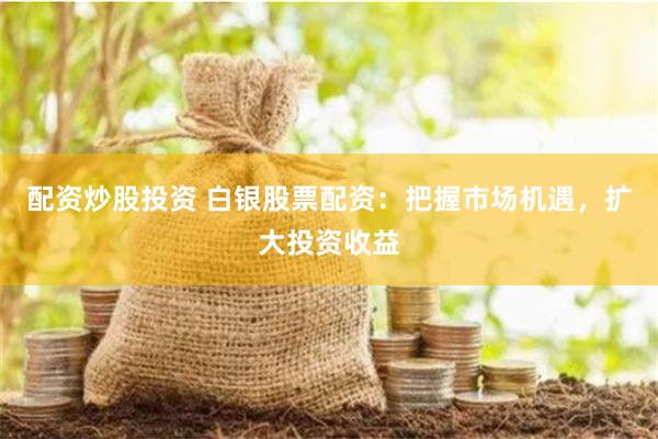 配资炒股投资 白银股票配资：把握市场机遇，扩大投资收益