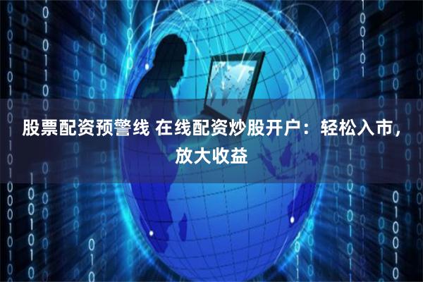 股票配资预警线 在线配资炒股开户：轻松入市，放大收益