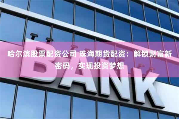 哈尔滨股票配资公司 珠海期货配资：解锁财富新密码，实现投资梦