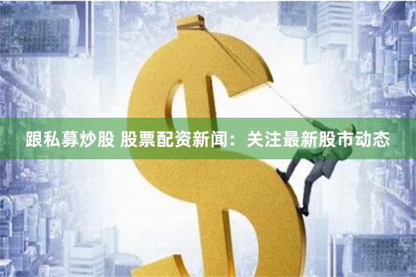 跟私募炒股 股票配资新闻：关注最新股市动态