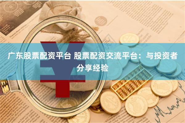 广东股票配资平台 股票配资交流平台：与投资者分享经验