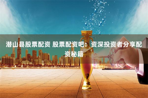 潜山县股票配资 股票配资吧：资深投资者分享配资秘籍